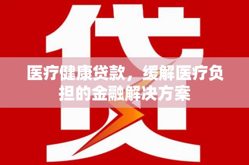 小店医疗健康贷款，缓解医疗负担的金融解决方案