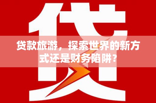 小店贷款旅游，探索世界的新方式还是财务陷阱？